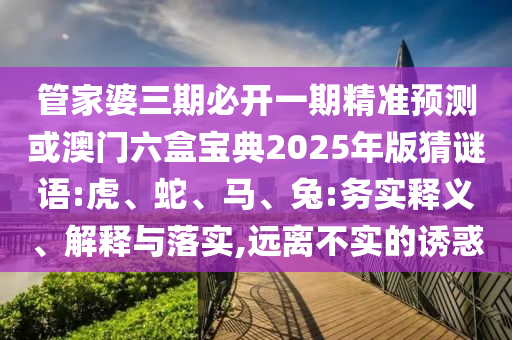 管家婆三期必開一期精準預測或澳門六盒寶典2025年版猜謎語:虎、蛇、馬、兔:務實釋義、解釋與落實,遠離不實的誘惑